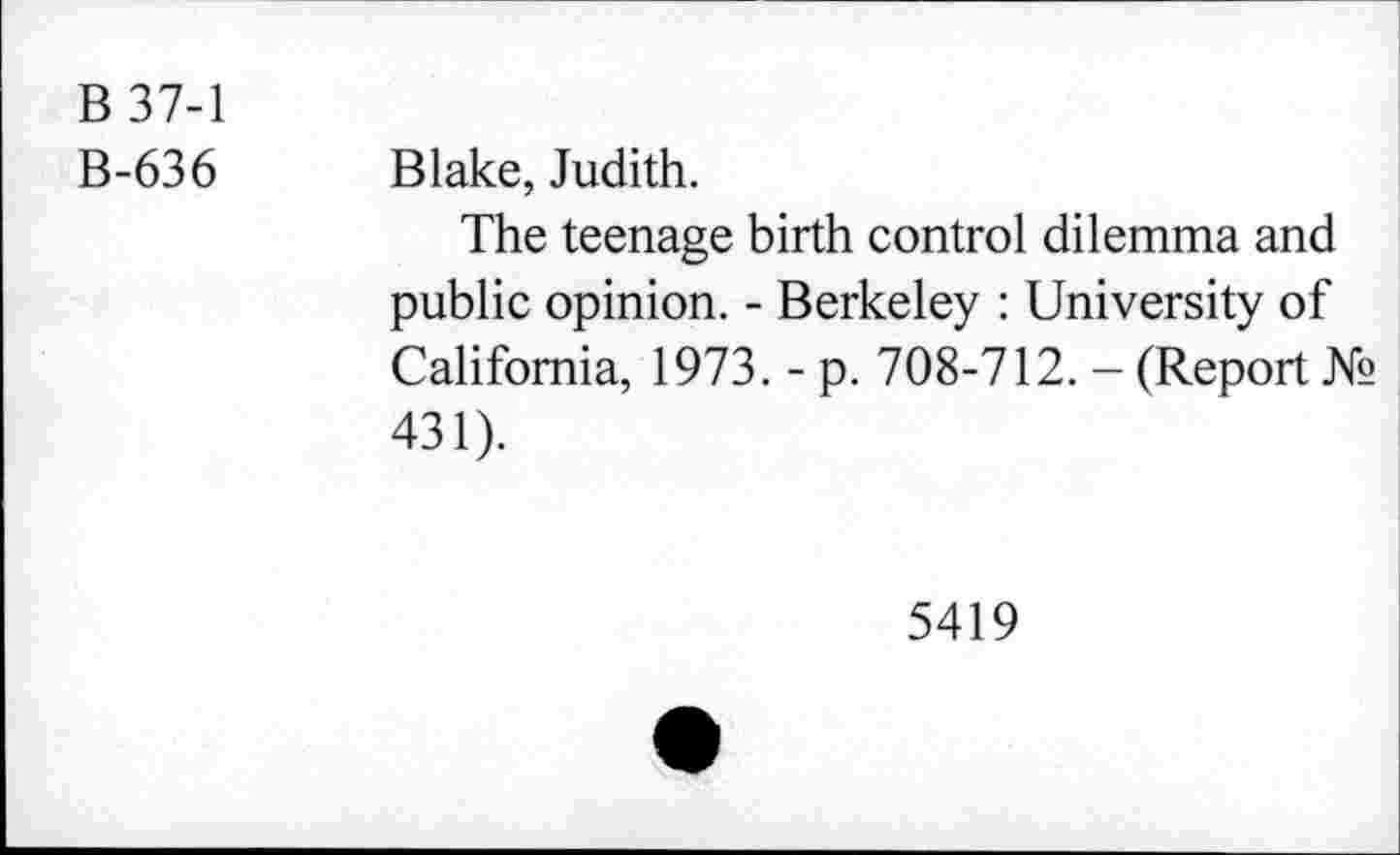 ﻿B 37-1
B-636 Blake, Judith.
The teenage birth control dilemma and public opinion. - Berkeley : University of California, 1973. - p. 708-712. - (Report № 431).
5419